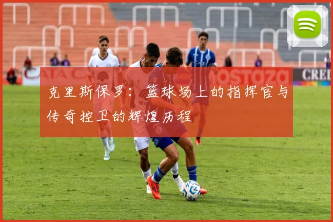 克里斯保罗：篮球场上的指挥官与传奇控卫的辉煌历程