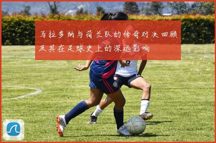 马拉多纳与荷兰队的传奇对决回顾及其在足球史上的深远影响