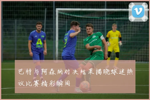 巴特与阿森纳对决结果揭晓球迷热议比赛精彩瞬间