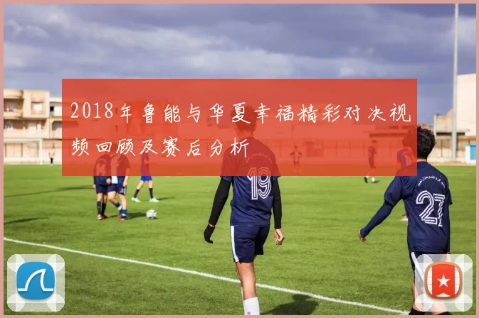 2018年鲁能与华夏幸福精彩对决视频回顾及赛后分析