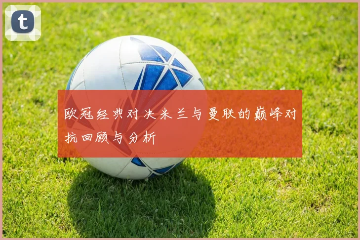 欧冠经典对决米兰与曼联的巅峰对抗回顾与分析