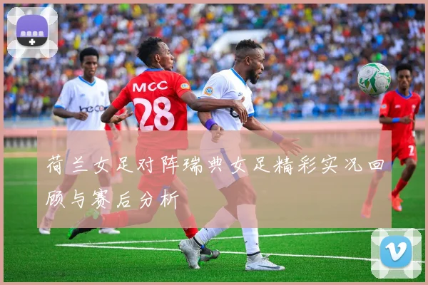 荷兰女足对阵瑞典女足精彩实况回顾与赛后分析