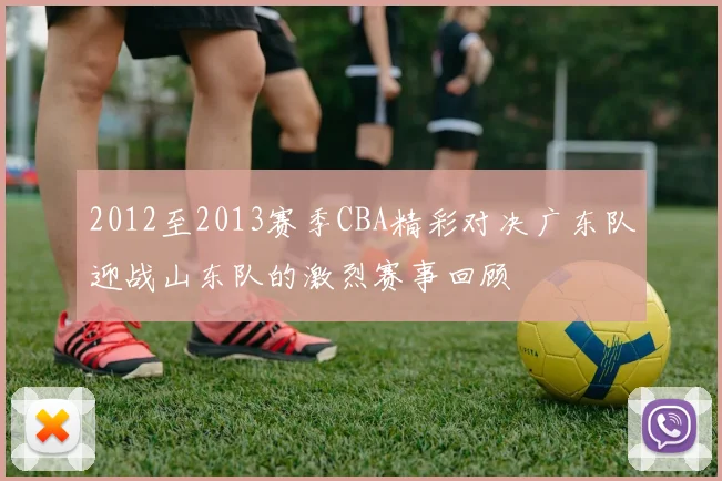 2012至2013赛季CBA精彩对决广东队迎战山东队的激烈赛事回顾