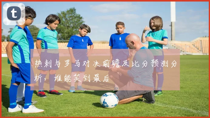 热刺与罗马对决前瞻及比分预测分析，谁能笑到最后