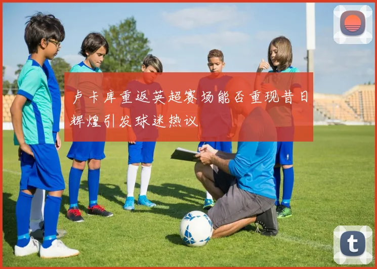 卢卡库重返英超赛场能否重现昔日辉煌引发球迷热议