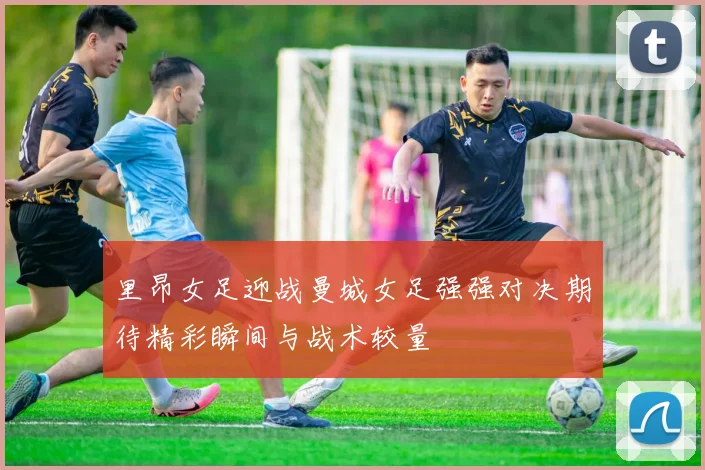 里昂女足迎战曼城女足强强对决期待精彩瞬间与战术较量