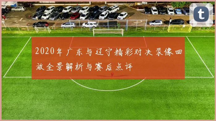 2020年广东与辽宁精彩对决录像回放全景解析与赛后点评