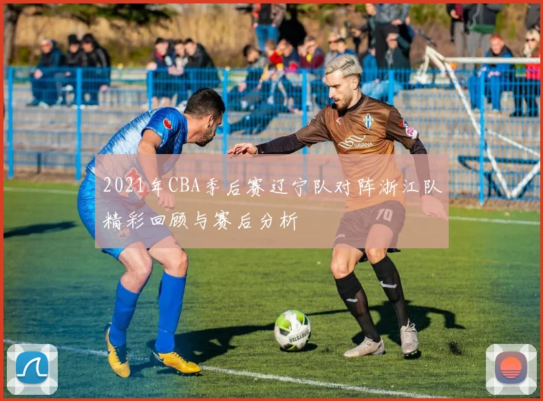 2021年CBA季后赛辽宁队对阵浙江队精彩回顾与赛后分析